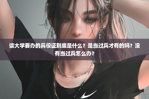 读大学要办的兵役证到底是什么？是当过兵才有的吗？没有当过兵怎么办？