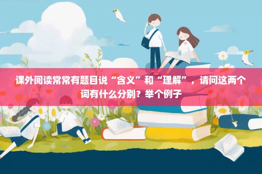 课外阅读常常有题目说“含义”和“理解”，请问这两个词有什么分别？举个例子