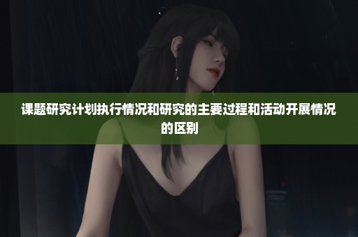 课题研究计划执行情况和研究的主要过程和活动开展情况的区别