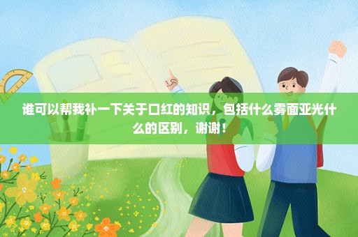 谁可以帮我补一下关于口红的知识，包括什么雾面亚光什么的区别，谢谢！
