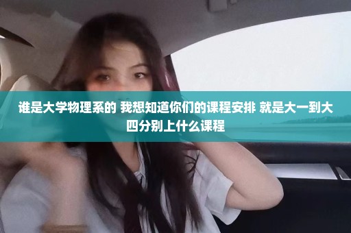 谁是大学物理系的 我想知道你们的课程安排 就是大一到大四分别上什么课程