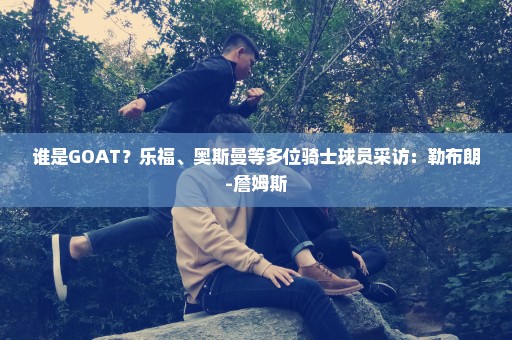 谁是GOAT？乐福、奥斯曼等多位骑士球员采访：勒布朗-詹姆斯