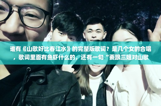 谁有《山歌好比春江水》的完整版歌词？是几个女的合唱，歌词里面有鱼虾什么的，还有一句“要跟三姐对山歌