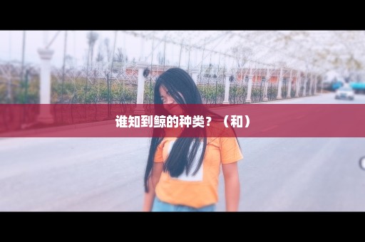 谁知到鲸的种类？（和）