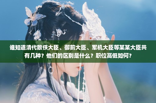 谁知道清代散佚大臣、御前大臣、军机大臣等某某大臣共有几种？他们的区别是什么？职位高低如何？