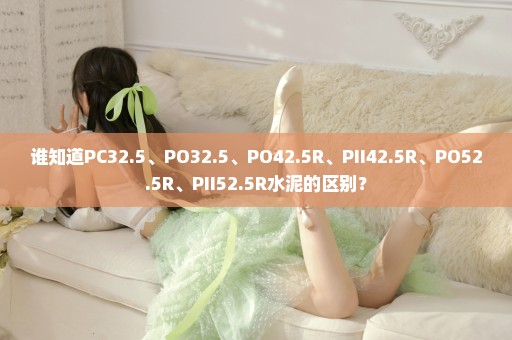 谁知道PC32.5、PO32.5、PO42.5R、PII42.5R、PO52.5R、PII52.5R水泥的区别？