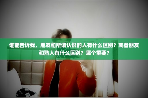 谁能告诉我，朋友和所谓认识的人有什么区别？或者朋友和熟人有什么区别？哪个重要？