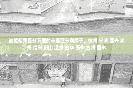 谁能帮我区分下面的市县区分别属于。杭州 宁波 嘉兴 湖州 绍兴 舟山 温州 金华 衢州 台州 丽水