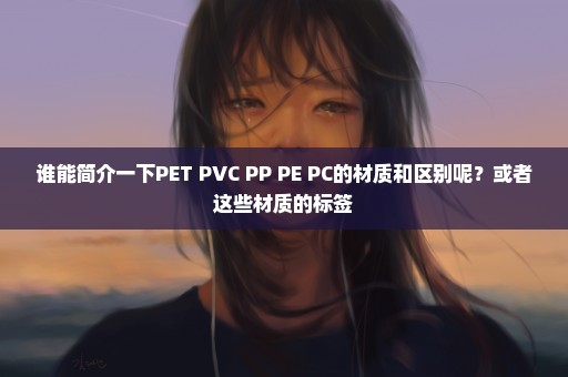 谁能简介一下PET PVC PP PE PC的材质和区别呢？或者这些材质的标签