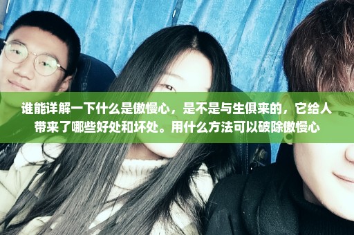 谁能详解一下什么是傲慢心，是不是与生俱来的，它给人带来了哪些好处和坏处。用什么方法可以破除傲慢心