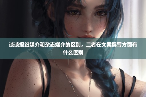 谈谈报纸媒介和杂志媒介的区别，二者在文案撰写方面有什么区别