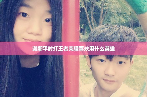 谢娜平时打王者荣耀喜欢用什么英雄