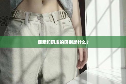 谦卑和谦虚的区别是什么？