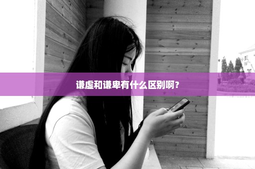 谦虚和谦卑有什么区别啊？