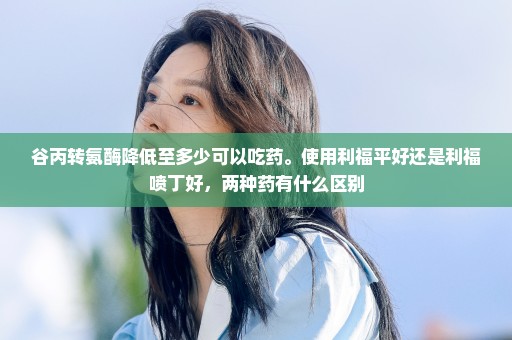 谷丙转氨酶降低至多少可以吃药。使用利福平好还是利福喷丁好，两种药有什么区别