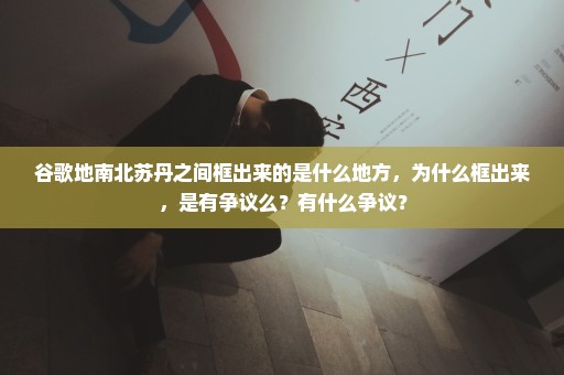 谷歌地南北苏丹之间框出来的是什么地方，为什么框出来，是有争议么？有什么争议？