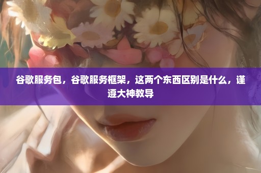 谷歌服务包，谷歌服务框架，这两个东西区别是什么，谨遵大神教导