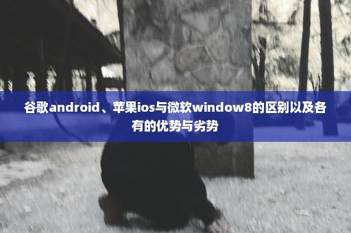 谷歌android、苹果ios与微软window8的区别以及各有的优势与劣势