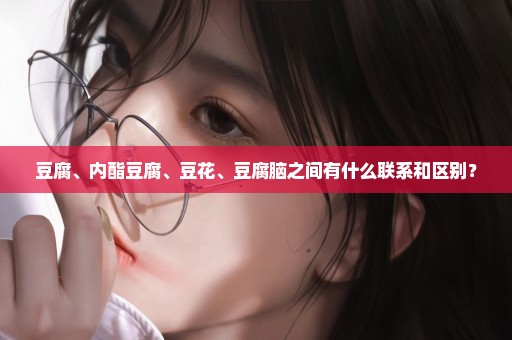 豆腐、内酯豆腐、豆花、豆腐脑之间有什么联系和区别？