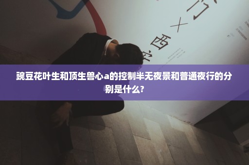 豌豆花叶生和顶生兽心a的控制半无夜景和普通夜行的分别是什么?