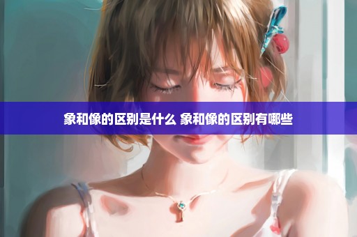 象和像的区别是什么 象和像的区别有哪些