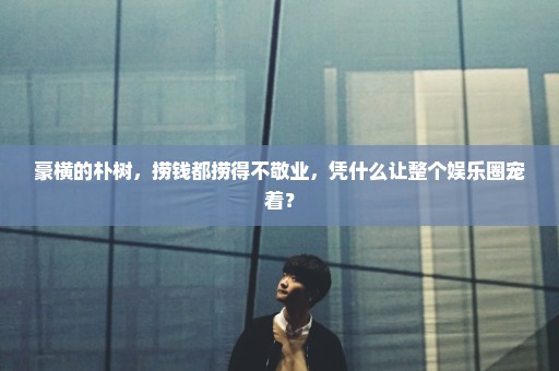 豪横的朴树，捞钱都捞得不敬业，凭什么让整个娱乐圈宠着？
