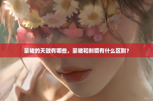 豪猪的天敌有哪些，豪猪和刺猬有什么区别？