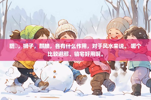 貔恘，狮子，麒麟，各有什么作用，对于风水来说。 哪个比较避邪、镇宅好用啊。