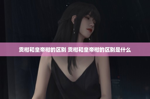 贡柑和皇帝柑的区别 贡柑和皇帝柑的区别是什么