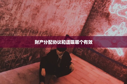 财产分配协议和遗嘱哪个有效