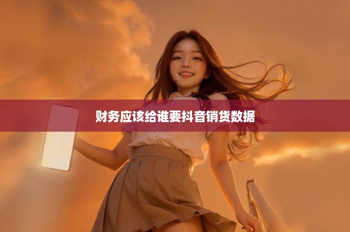 财务应该给谁要抖音销货数据