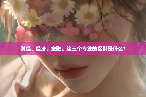 财经、经济、金融。这三个专业的区别是什么？