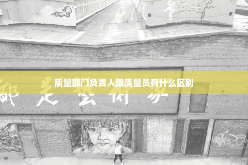 质量部门负责人跟质量员有什么区别