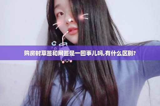 购房时草签和网签是一回事儿吗,有什么区别?
