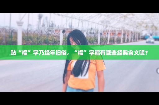 贴“福”字乃经年旧俗，“福”字都有哪些经典含义呢？