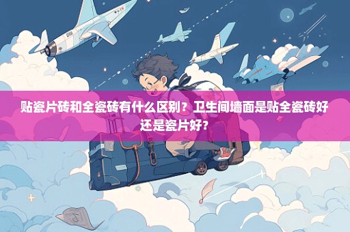 贴瓷片砖和全瓷砖有什么区别？卫生间墙面是贴全瓷砖好还是瓷片好？