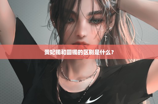 贵妃镯和圆镯的区别是什么？