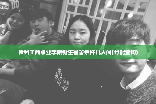 贵州工商职业学院新生宿舍条件几人间(分配查询)