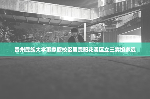 贵州民族大学董家堰校区离贵阳花溪区立三宾馆多远
