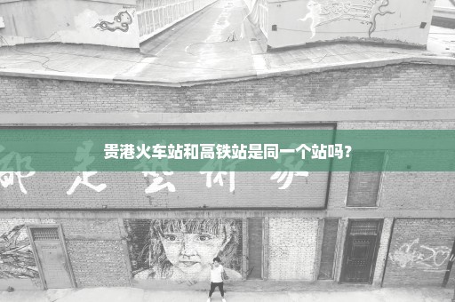 贵港火车站和高铁站是同一个站吗？