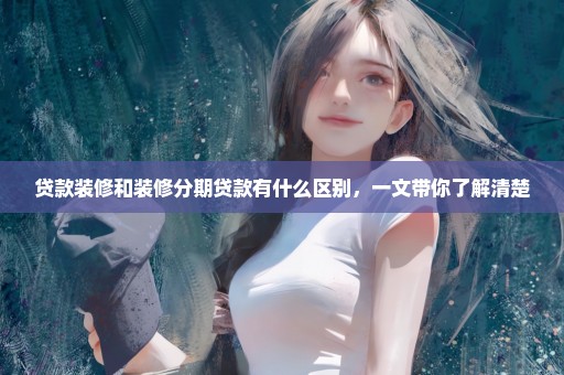贷款装修和装修分期贷款有什么区别，一文带你了解清楚