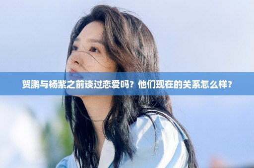 贺鹏与杨紫之前谈过恋爱吗？他们现在的关系怎么样？