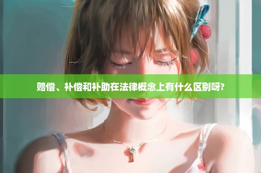赔偿、补偿和补助在法律概念上有什么区别呀?