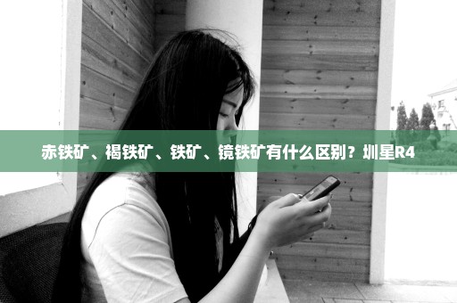 赤铁矿、褐铁矿、铁矿、镜铁矿有什么区别？圳星R4