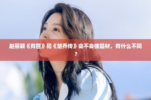 赵丽颖《有匪》和《楚乔传》会不会撞题材，有什么不同？