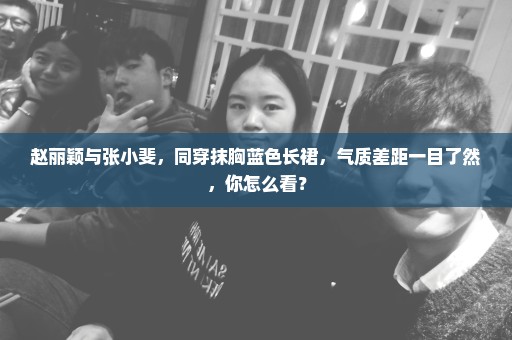 赵丽颖与张小斐，同穿抹胸蓝色长裙，气质差距一目了然，你怎么看？