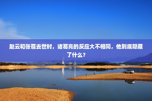 赵云和张苞去世时，诸葛亮的反应大不相同，他到底隐藏了什么？