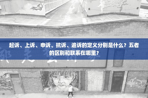 起诉、上诉、申诉、抗诉、追诉的定义分别是什么？五者的区别和联系在哪里？