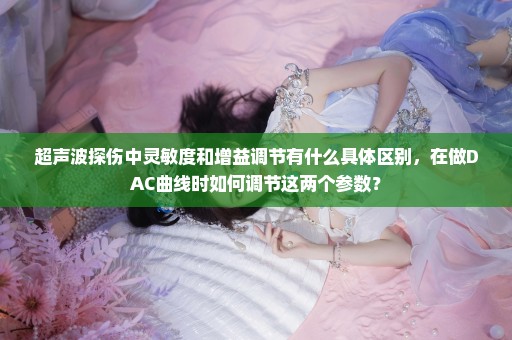 超声波探伤中灵敏度和增益调节有什么具体区别，在做DAC曲线时如何调节这两个参数？