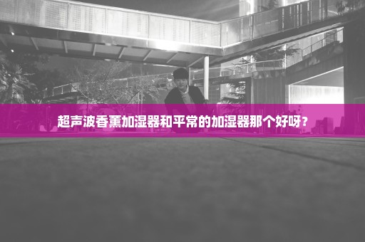 超声波香薰加湿器和平常的加湿器那个好呀？